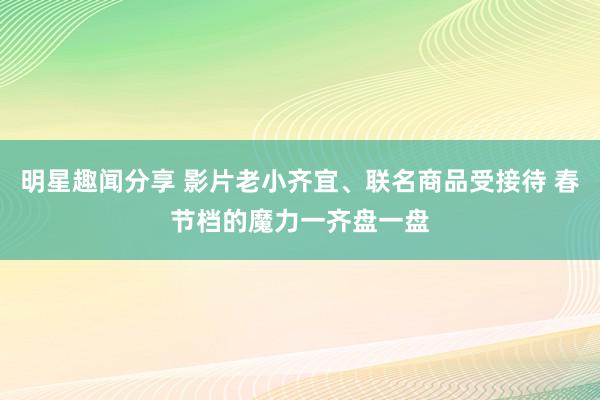 明星趣闻分享 影片老小齐宜、联名商品受接待 春节档的魔力一齐盘一盘