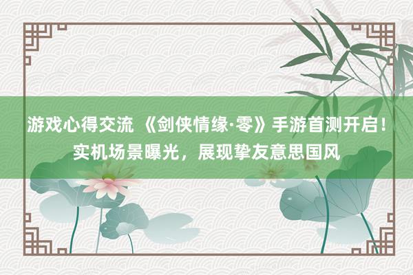 游戏心得交流 《剑侠情缘·零》手游首测开启！实机场景曝光，展现挚友意思国风