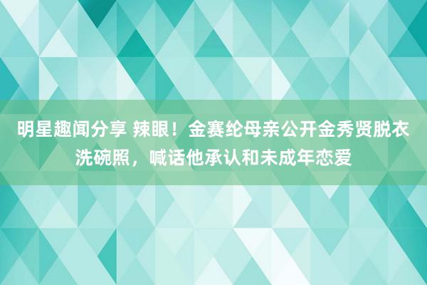 明星趣闻分享 辣眼！金赛纶母亲公开金秀贤脱衣洗碗照，喊话他承认和未成年恋爱