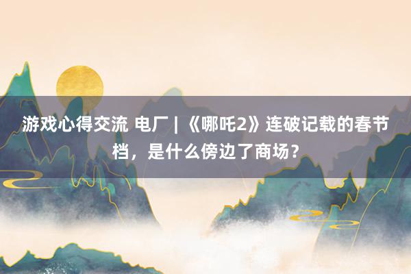 游戏心得交流 电厂 | 《哪吒2》连破记载的春节档，是什么傍边了商场？