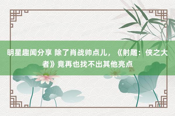 明星趣闻分享 除了肖战帅点儿，《射雕：侠之大者》竟再也找不出其他亮点