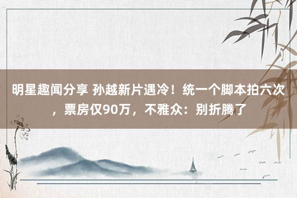 明星趣闻分享 孙越新片遇冷！统一个脚本拍六次，票房仅90万，不雅众：别折腾了