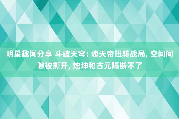 明星趣闻分享 斗破天穹: 魂天帝扭转战局, 空间间隙被撕开, 烛坤和古元隔断不了