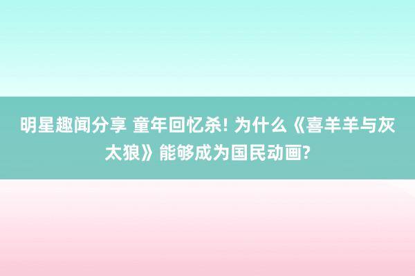 明星趣闻分享 童年回忆杀! 为什么《喜羊羊与灰太狼》能够成为国民动画?