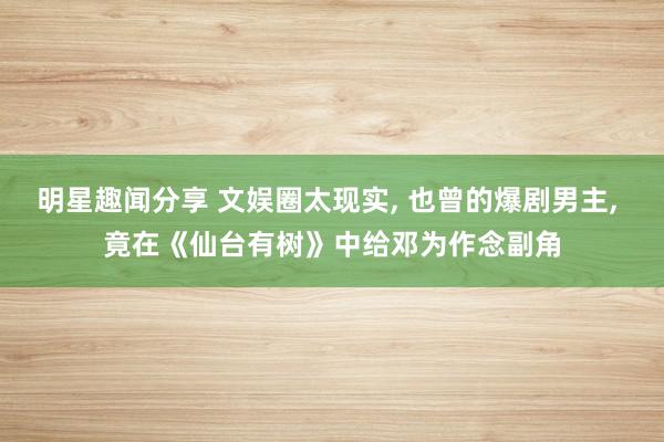 明星趣闻分享 文娱圈太现实, 也曾的爆剧男主, 竟在《仙台有树》中给邓为作念副角