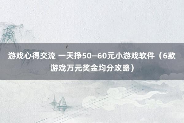 游戏心得交流 一天挣50—60元小游戏软件（6款游戏万元奖金均分攻略）